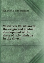 Vestiarvm Christianvm: the origin and gradual development of the dress of holy ministry in the chvrch