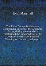 The life of George Washington, commander in chief of the American forces, during the war which established the Independence of his Country, and first . of Bushrod Washington from original papers