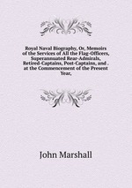 Royal Naval Biography, Or, Memoirs of the Services of All the Flag-Officers, Superannuated Rear-Admirals, Retired-Captains, Post-Captains, and . at the Commencement of the Present Year,