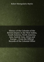 History of the Colonies of the British Empire in the West Indies, South America, North America, Asia, Austral-Asia, Africa and Europe .: From the Official Records of the Colonial Office