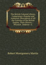 The British Colonial Library, Comprising a Popular and Authentic Description of All the Colonies of the British Empire, Their History--Physical . Defence--C