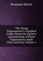 The Young Trigonometer`s Compleat Guide: Being the Mystery and Rationale of Plane Trigonometry Made Clear and Easy, Volume 1