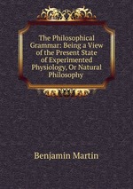 The Philosophical Grammar: Being a View of the Present State of Experimented Physiology, Or Natural Philosophy