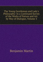 The Young Gentleman and Lady`s Philosophy: In a Continued Survey of the Works of Nature and Art by Way of Dialogue, Volume 3