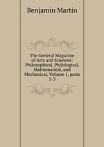 The General Magazine of Arts and Sciences: Philosophical, Philological, Mathematical, and Mechanical, Volume 1, parts 1-3