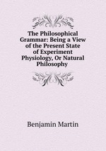 The Philosophical Grammar: Being a View of the Present State of Experiment Physiology, Or Natural Philosophy