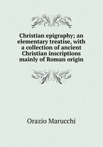 Christian epigraphy; an elementary treatise, with a collection of ancient Christian inscriptions mainly of Roman origin