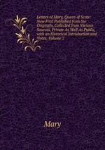 Letters of Mary, Queen of Scots: Now First Published from the Originals, Collected from Various Sources, Private As Well As Public, with an Historical Introduction and Notes, Volume 2