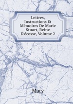 Lettres, Instructions Et Mmoires De Marie Stuart, Reine D`cosse, Volume 2