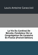 La Vie Du Cardinal De Brulle, Fondateur De La Congrgation De L`oratoire En France (French Edition)