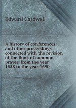 A history of conferences and other proceedings connected with the revision of the Book of common prayer, from the year 1558 to the year 1690