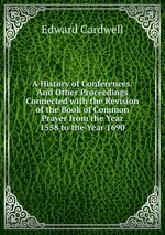 A History of Conferences: And Other Proceedings Connected with the Revision of the Book of Common Prayer from the Year 1558 to the Year 1690