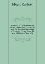A History of Conferences and Other Proceedings Connected with the Revision of the Book of Common Prayer: From the Year 1558 to the Year 1690