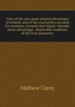 View of the very great natural advantages of Ireland: and of the cruel policy pursued for centuries, towards that island, whereby those advantages . deplorable condition of the Irish peasantry