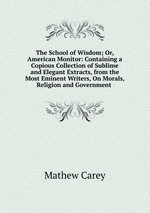 The School of Wisdom; Or, American Monitor: Containing a Copious Collection of Sublime and Elegant Extracts, from the Most Eminent Writers, On Morals, Religion and Government