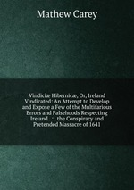 Vindici Hibernic, Or, Ireland Vindicated: An Attempt to Develop and Expose a Few of the Multifarious Errors and Falsehoods Respecting Ireland . : . the Conspiracy and Pretended Massacre of 1641