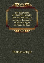 The last words of Thomas Carlyle: Wotton Reinfred, a romance; Excursion (futile enough) to Paris; Letters