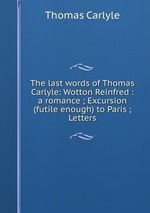 The last words of Thomas Carlyle: Wotton Reinfred : a romance ; Excursion (futile enough) to Paris ; Letters