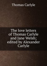 The love letters of Thomas Carlyle and Jane Welsh; edited by Alexander Carlyle