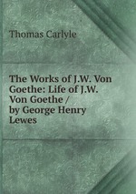 The Works of J.W. Von Goethe: Life of J.W. Von Goethe / by George Henry Lewes