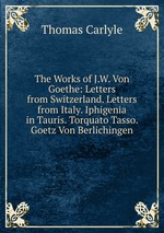 The Works of J.W. Von Goethe: Letters from Switzerland. Letters from Italy. Iphigenia in Tauris. Torquato Tasso. Goetz Von Berlichingen