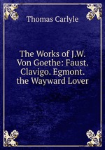The Works of J.W. Von Goethe: Faust. Clavigo. Egmont. the Wayward Lover