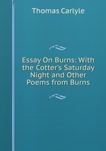 Essay On Burns: With the Cotter`s Saturday Night and Other Poems from Burns