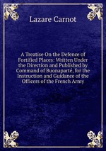 A Treatise On the Defence of Fortified Places: Written Under the Direction and Published by Command of Buonapart, for the Instruction and Guidance of the Officers of the French Army