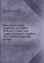 The school of the prophets, or, Father McRorey`s class, and `Squire Firstman`s kitchen fire: a fiction founded on fact