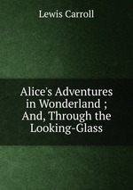 Alice`s Adventures in Wonderland ; And, Through the Looking-Glass