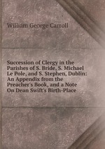 Succession of Clergy in the Parishes of S. Bride, S. Michael Le Pole, and S. Stephen, Dublin: An Appendix from the Preacher`s Book, and a Note On Dean Swift`s Birth-Place