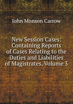 New Session Cases: Containing Reports of Cases Relating to the Duties and Liabilities of Magistrates, Volume 3