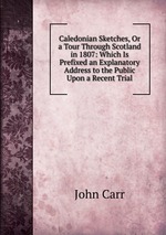 Caledonian Sketches, Or a Tour Through Scotland in 1807: Which Is Prefixed an Explanatory Address to the Public Upon a Recent Trial
