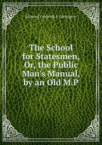 The School for Statesmen, Or, the Public Man`s Manual, by an Old M.P