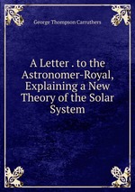 A Letter . to the Astronomer-Royal, Explaining a New Theory of the Solar System