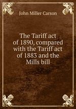 The Tariff act of 1890, compared with the Tariff act of 1883 and the Mills bill