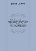 Trial of Frederick Eberle and Others, at a Nisi Prius Court, Held at Philadelphia, July 1816, Before the Honorable Jasper Yeates, Justice: For . Their Bodies and Lives" to Prevent the Int