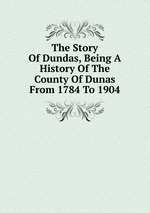 The Story Of Dundas, Being A History Of The County Of Dunas From 1784 To 1904