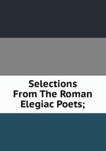 Selections From The Roman Elegiac Poets;