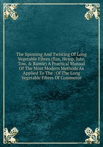 The Spinning And Twisting Of Long Vegetable Fibres (flax, Hemp, Jute, Tow, & Ramie) A Practical Manual Of The Most Modern Methods As Applied To The . Of The Long Vegetable Fibres Of Commerce