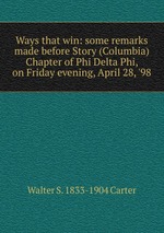 Ways that win: some remarks made before Story (Columbia) Chapter of Phi Delta Phi, on Friday evening, April 28, `98