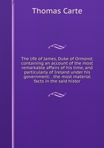 The life of James, Duke of Ormond; containing an account of the most remarkable affairs of his time, and particularly of Ireland under his government: . the most material facts in the said histor