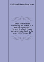 Letters from Europe, comprising the journal of a tour through Ireland, England, Scotland, France, Italy, and Switzerland, in the years 1825, `26, and `27