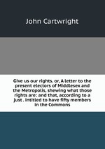 Give us our rights. or, A letter to the present electors of Middlesex and the Metropolis, shewing what those rights are: and that, according to a just . intitled to have fifty members in the Commons
