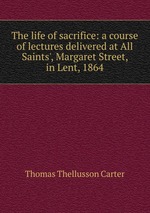 The life of sacrifice: a course of lectures delivered at All Saints`, Margaret Street, in Lent, 1864