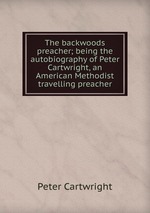 The backwoods preacher; being the autobiography of Peter Cartwright, an American Methodist travelling preacher