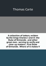 A collection of letters, written by the kings Charles I and II: the Duke of Ormonde . and other great men . serving to verify and clear up matters . First Duke of Ormonde . Where of it makes V