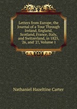Letters from Europe, the Journal of a Tour Through Ireland, England, Scotland, France, Italy, and Switzerland, in 1825, `26, and `27, Volume 1