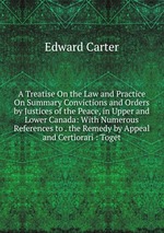 A Treatise On the Law and Practice On Summary Convictions and Orders by Justices of the Peace, in Upper and Lower Canada: With Numerous References to . the Remedy by Appeal and Certiorari : Toget