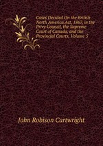 Cases Decided On the British North America Act, 1867, in the Privy Council, the Supreme Court of Canada, and the Provincial Courts, Volume 5